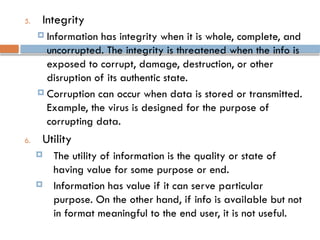 5. Integrity
 Information has integrity when it is whole, complete, and
uncorrupted. The integrity is threatened when the info is
exposed to corrupt, damage, destruction, or other
disruption of its authentic state.
 Corruption can occur when data is stored or transmitted.
Example, the virus is designed for the purpose of
corrupting data.
6. Utility
 The utility of information is the quality or state of
having value for some purpose or end.
 Information has value if it can serve particular
purpose. On the other hand, if info is available but not
in format meaningful to the end user, it is not useful.
 