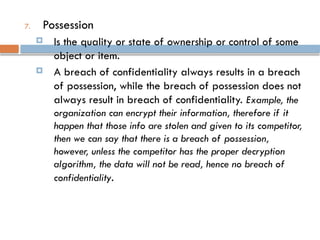 7. Possession
 Is the quality or state of ownership or control of some
object or item.
 A breach of confidentiality always results in a breach
of possession, while the breach of possession does not
always result in breach of confidentiality. Example, the
organization can encrypt their information, therefore if it
happen that those info are stolen and given to its competitor,
then we can say that there is a breach of possession,
however, unless the competitor has the proper decryption
algorithm, the data will not be read, hence no breach of
confidentiality.
 