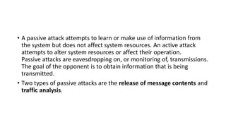 • A passive attack attempts to learn or make use of information from
the system but does not affect system resources. An active attack
attempts to alter system resources or affect their operation.
Passive attacks are eavesdropping on, or monitoring of, transmissions.
The goal of the opponent is to obtain information that is being
transmitted.
• Two types of passive attacks are the release of message contents and
traffic analysis.
 
