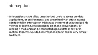 Interception
• Interception attacks allow unauthorized users to access our data,
applications, or environments, and are primarily an attack against
confidentiality. Interception might take the form of unauthorized file
viewing or copying, eavesdropping on phone conversations, or
reading e-mail, and can be conducted against data at rest or in
motion. Properly executed, interception attacks can be very difficult
to detect.
 