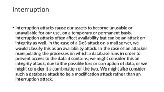 Interruption
• Interruption attacks cause our assets to become unusable or
unavailable for our use, on a temporary or permanent basis.
Interruption attacks often affect availability but can be an attack on
integrity as well. In the case of a DoS attack on a mail server, we
would classify this as an availability attack. In the case of an attacker
manipulating the processes on which a database runs in order to
prevent access to the data it contains, we might consider this an
integrity attack, due to the possible loss or corruption of data, or we
might consider it a combination of the two. We might also consider
such a database attack to be a modification attack rather than an
interruption attack.
 