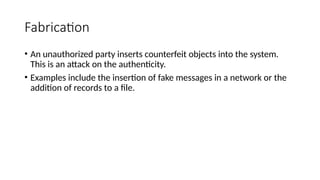 Fabrication
• An unauthorized party inserts counterfeit objects into the system.
This is an attack on the authenticity.
• Examples include the insertion of fake messages in a network or the
addition of records to a file.
 