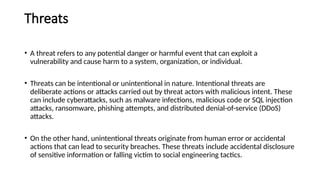 Threats
• A threat refers to any potential danger or harmful event that can exploit a
vulnerability and cause harm to a system, organization, or individual.
• Threats can be intentional or unintentional in nature. Intentional threats are
deliberate actions or attacks carried out by threat actors with malicious intent. These
can include cyberattacks, such as malware infections, malicious code or SQL injection
attacks, ransomware, phishing attempts, and distributed denial-of-service (DDoS)
attacks.
• On the other hand, unintentional threats originate from human error or accidental
actions that can lead to security breaches. These threats include accidental disclosure
of sensitive information or falling victim to social engineering tactics.
 