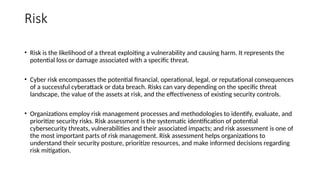 Risk
• Risk is the likelihood of a threat exploiting a vulnerability and causing harm. It represents the
potential loss or damage associated with a specific threat.
• Cyber risk encompasses the potential financial, operational, legal, or reputational consequences
of a successful cyberattack or data breach. Risks can vary depending on the specific threat
landscape, the value of the assets at risk, and the effectiveness of existing security controls.
• Organizations employ risk management processes and methodologies to identify, evaluate, and
prioritize security risks. Risk assessment is the systematic identification of potential
cybersecurity threats, vulnerabilities and their associated impacts; and risk assessment is one of
the most important parts of risk management. Risk assessment helps organizations to
understand their security posture, prioritize resources, and make informed decisions regarding
risk mitigation.
 