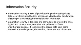 Information Security
• Information security is a set of practices designed to carry private
data secure from unauthorized access and alteration for the duration
of storing or transmitting from one location to another.
• Information security is designed and carried out to protect the print,
digital, and other private, sensitive, and private data from
unauthorized persons. It can be used to secure data from being
misused, acknowledgment, destruction, alteration, and disruption.
 