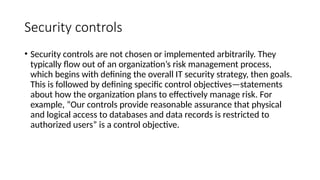 Security controls
• Security controls are not chosen or implemented arbitrarily. They
typically flow out of an organization’s risk management process,
which begins with defining the overall IT security strategy, then goals.
This is followed by defining specific control objectives—statements
about how the organization plans to effectively manage risk. For
example, “Our controls provide reasonable assurance that physical
and logical access to databases and data records is restricted to
authorized users” is a control objective.
 