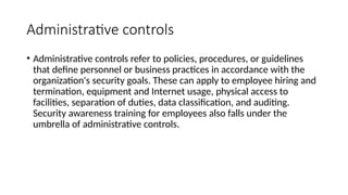 Administrative controls
• Administrative controls refer to policies, procedures, or guidelines
that define personnel or business practices in accordance with the
organization's security goals. These can apply to employee hiring and
termination, equipment and Internet usage, physical access to
facilities, separation of duties, data classification, and auditing.
Security awareness training for employees also falls under the
umbrella of administrative controls.
 