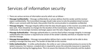 Services of information security
• There are various services of information security which are as follows −
• Message Confidentiality − Message confidentiality or privacy defines that the sender and the receiver
expect confidentiality. The transmitted message should make sense to only the predetermined receiver.
When a user connects with the bank, they predict that the communication is completely confidential.
• Message Integrity − Message integrity defines that the data should appear at the receiver accurately as they
were sent. There should be no changes for the duration of the transmission, neither by chance nor
maliciously. As increasingly monetary exchanges appear over the web, integrity is crucial.
• Message Authentication − Message authentication is a service that furthers message integrity. In message
authentication the receiver is required to be certain of the sender's identity and that an imposter has not
sent the message.
• Message Nonrepudiation − Message nonrepudiation defines that a sender should not be able to deny
sending a message that they send. The burden of data falls on the receiver.
• Entity Authentication − In entity authentication, the entity or user is documented previous to access to the
system resources. For instance, a student who is required to access the university resources is required to
be authenticated during the logging phase. This is to assure the interests of the university and the student.
 