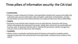 Three pillars of information security: the CIA triad
• Confidentiality
• Privacy is a major component of InfoSec, and organizations should enact measures that allow only
authorized users access to information. Data encryption, multi-factor authentication, and data
loss prevention are some of the tools enterprises can employ to help ensure data confidentiality.
• Integrity
• Enterprises must maintain data’s integrity across its entire lifecycle. Enterprises with strong
InfoSec will recognize the importance of accurate, reliable data, and permit no unauthorized user
to access, alter, or otherwise interfere with it. Tools like file permissions, identity management,
and user access controls help ensure data integrity.
• Availability
• InfoSec involves consistently maintaining physical hardware and regularly completing system
upgrades to guarantee that authorized users have dependable, consistent access to data as they
need it.
 