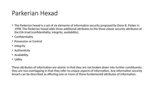 Parkerian Hexad
• The Parkerian hexad is a set of six elements of information security proposed by Donn B. Parker in
1998. The Parkerian hexad adds three additional attributes to the three classic security attributes of
the CIA triad (confidentiality, integrity, availability).
• Confidentiality
• Possession or Control
• Integrity
• Authenticity
• Availability
• Utility
These attributes of information are atomic in that they are not broken down into further constituents;
they are non-overlapping in that they refer to unique aspects of information. Any information security
breach can be described as affecting one or more of these fundamental attributes of information.
 