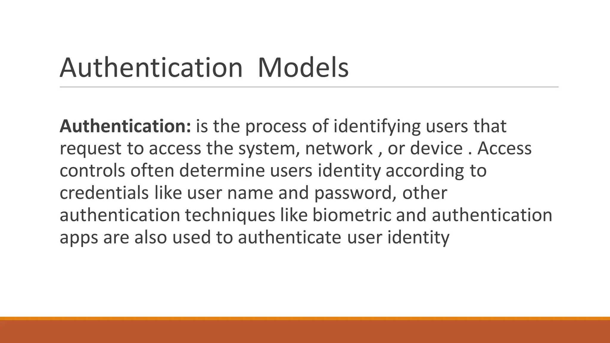 Authentication Models
Authentication: is the process of identifying users that
request to access the system, network , or device . Access
controls often determine users identity according to
credentials like user name and password, other
authentication techniques like biometric and authentication
apps are also used to authenticate user identity
 