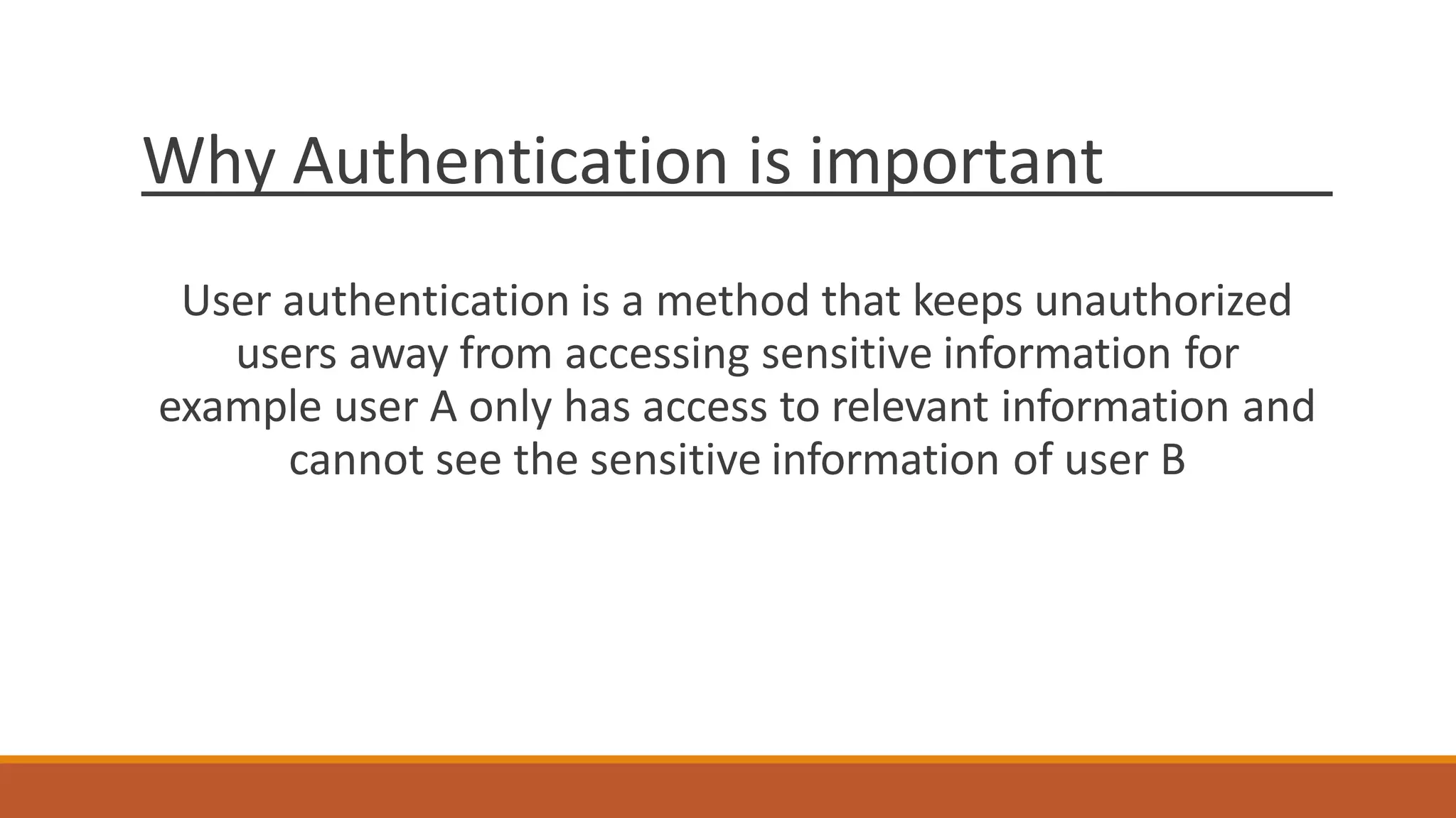 Why Authentication is important
User authentication is a method that keeps unauthorized
users away from accessing sensitive information for
example user A only has access to relevant information and
cannot see the sensitive information of user B
 