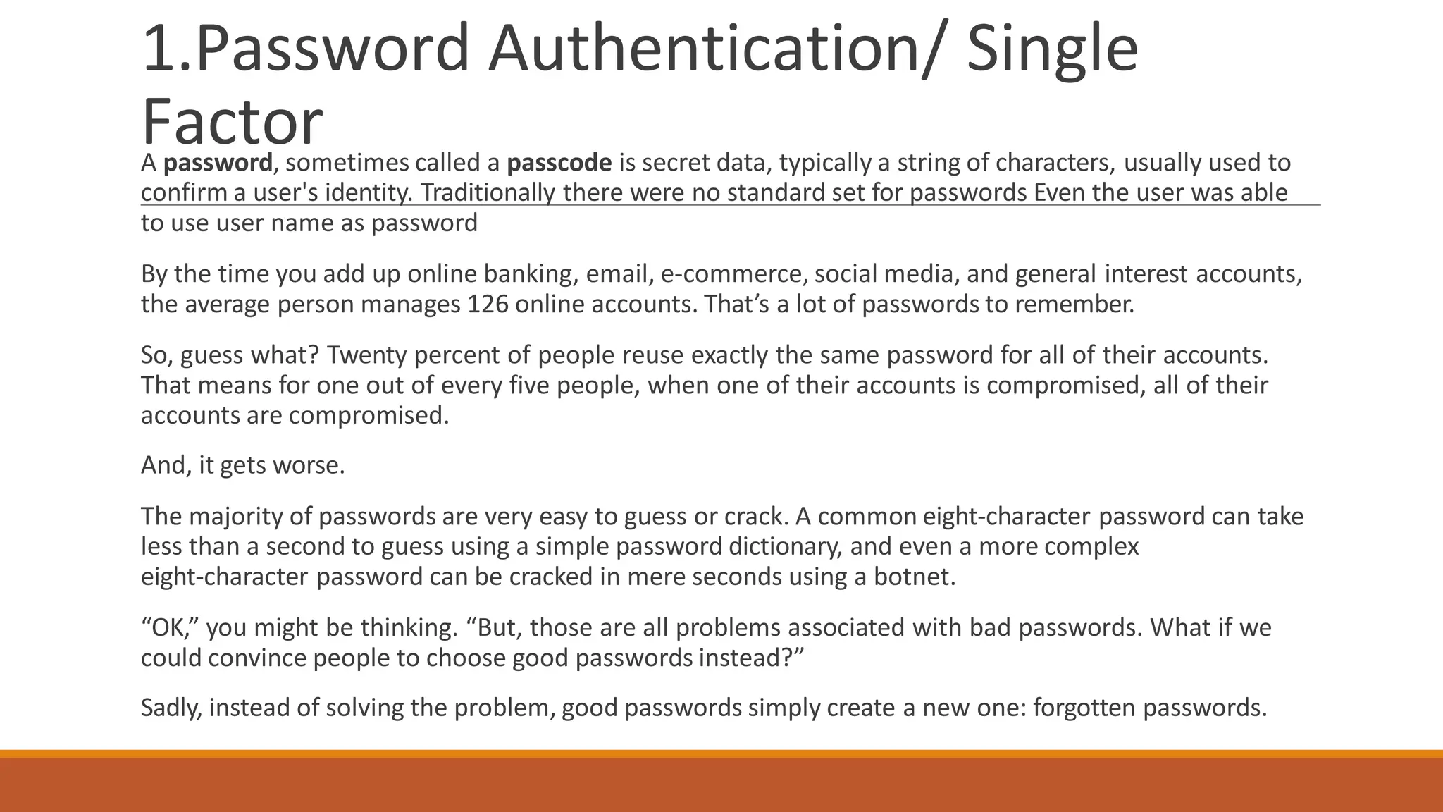 1.Password Authentication/ Single
Factor
A password, sometimes called a passcode is secret data, typically a string of characters, usually used to
confirm a user's identity. Traditionally there were no standard set for passwords Even the user was able
to use user name as password
By the time you add up online banking, email, e-commerce, social media, and general interest accounts,
the average person manages 126 online accounts. That’s a lot of passwords to remember.
So, guess what? Twenty percent of people reuse exactly the same password for all of their accounts.
That means for one out of every five people, when one of their accounts is compromised, all of their
accounts are compromised.
And, it gets worse.
The majority of passwords are very easy to guess or crack. A common eight-character password can take
less than a second to guess using a simple password dictionary, and even a more complex
eight-character password can be cracked in mere seconds using a botnet.
“OK,” you might be thinking. “But, those are all problems associated with bad passwords. What if we
could convince people to choose good passwords instead?”
Sadly, instead of solving the problem, good passwords simply create a new one: forgotten passwords.
 
