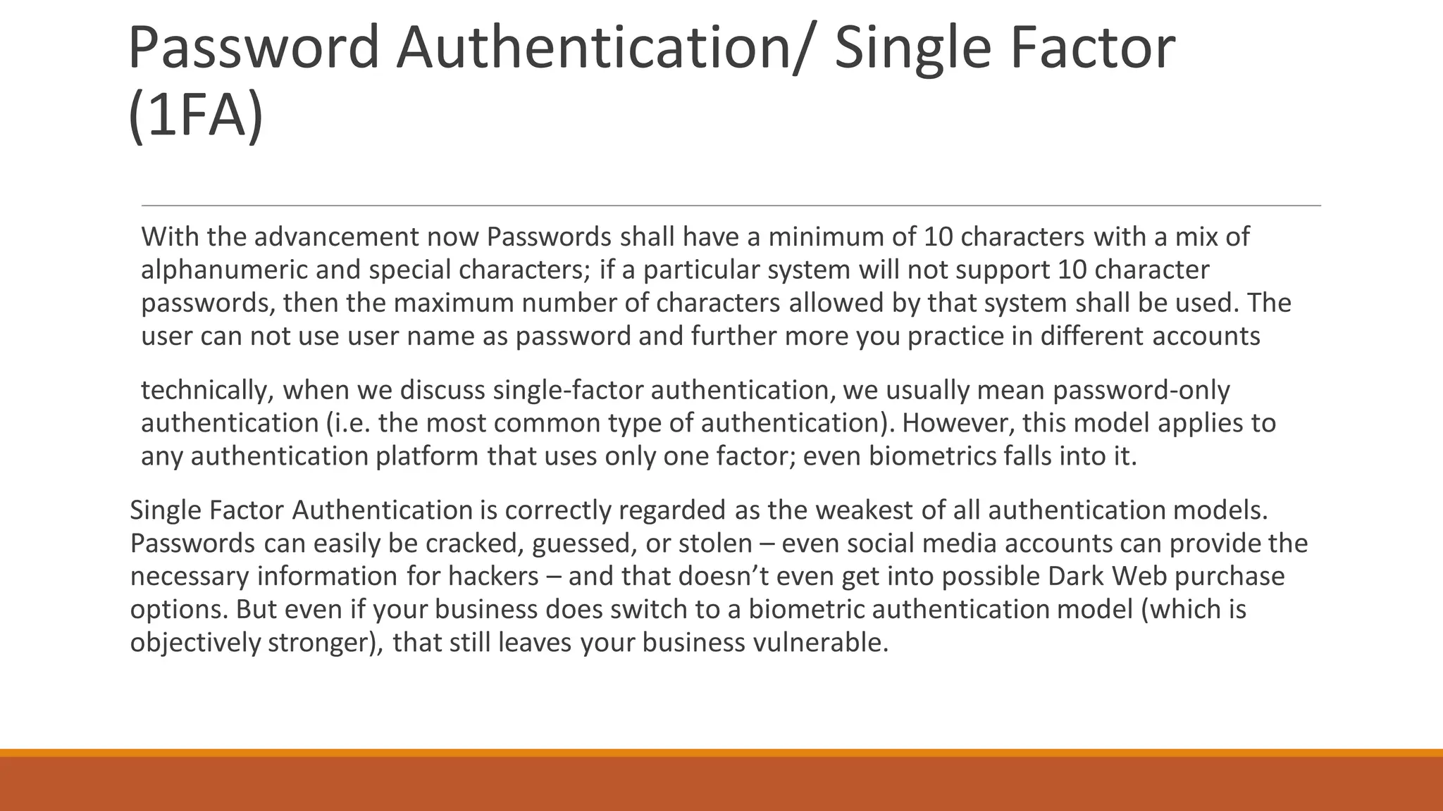 Password Authentication/ Single Factor
(1FA)
With the advancement now Passwords shall have a minimum of 10 characters with a mix of
alphanumeric and special characters; if a particular system will not support 10 character
passwords, then the maximum number of characters allowed by that system shall be used. The
user can not use user name as password and further more you practice in different accounts
technically, when we discuss single-factor authentication, we usually mean password-only
authentication (i.e. the most common type of authentication). However, this model applies to
any authentication platform that uses only one factor; even biometrics falls into it.
Single Factor Authentication is correctly regarded as the weakest of all authentication models.
Passwords can easily be cracked, guessed, or stolen – even social media accounts can provide the
necessary information for hackers – and that doesn’t even get into possible Dark Web purchase
options. But even if your business does switch to a biometric authentication model (which is
objectively stronger), that still leaves your business vulnerable.
 