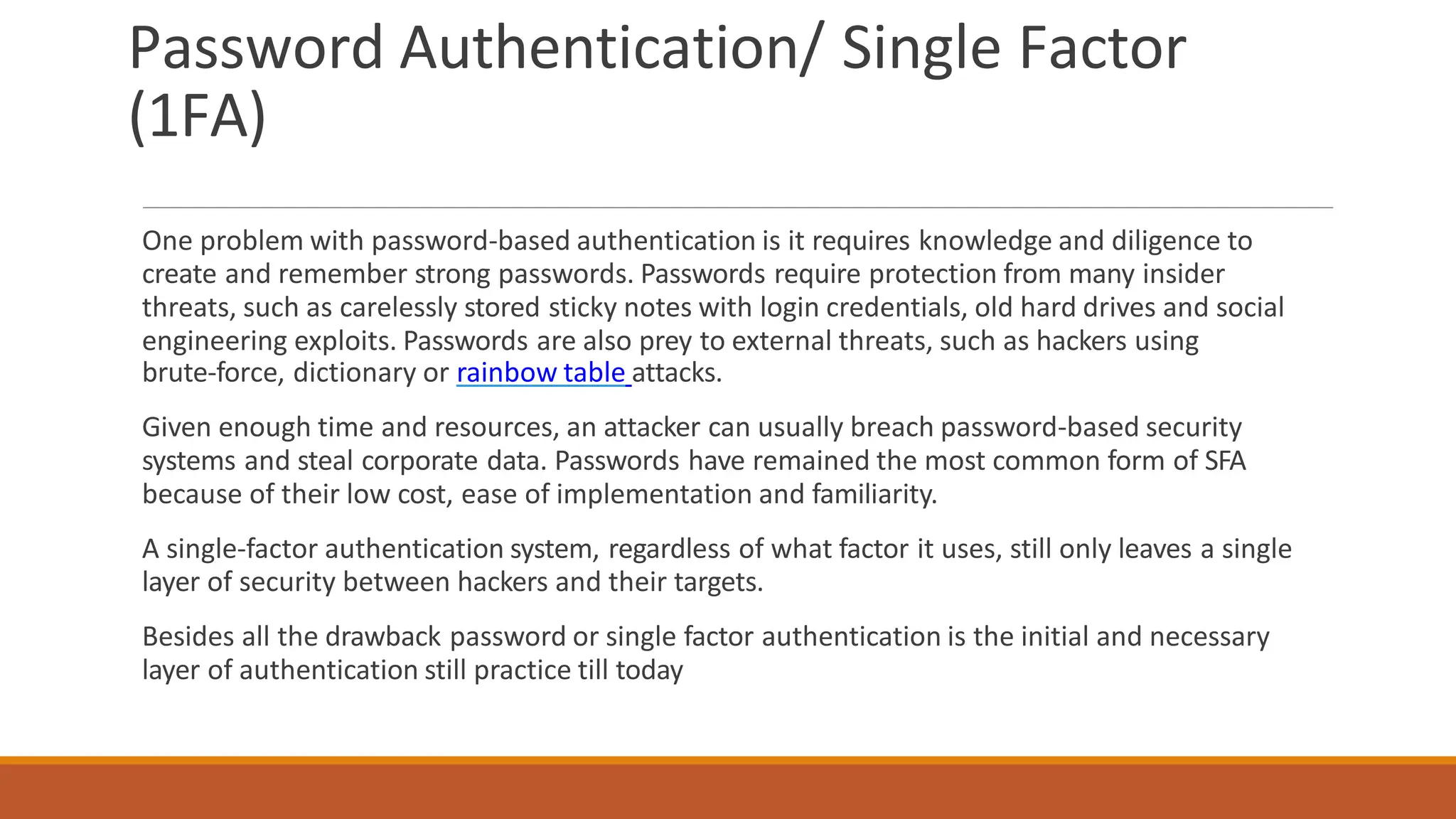 Password Authentication/ Single Factor
(1FA)
One problem with password-based authentication is it requires knowledge and diligence to
create and remember strong passwords. Passwords require protection from many insider
threats, such as carelessly stored sticky notes with login credentials, old hard drives and social
engineering exploits. Passwords are also prey to external threats, such as hackers using
brute-force, dictionary or rainbow table attacks.
Given enough time and resources, an attacker can usually breach password-based security
systems and steal corporate data. Passwords have remained the most common form of SFA
because of their low cost, ease of implementation and familiarity.
A single-factor authentication system, regardless of what factor it uses, still only leaves a single
layer of security between hackers and their targets.
Besides all the drawback password or single factor authentication is the initial and necessary
layer of authentication still practice till today
 