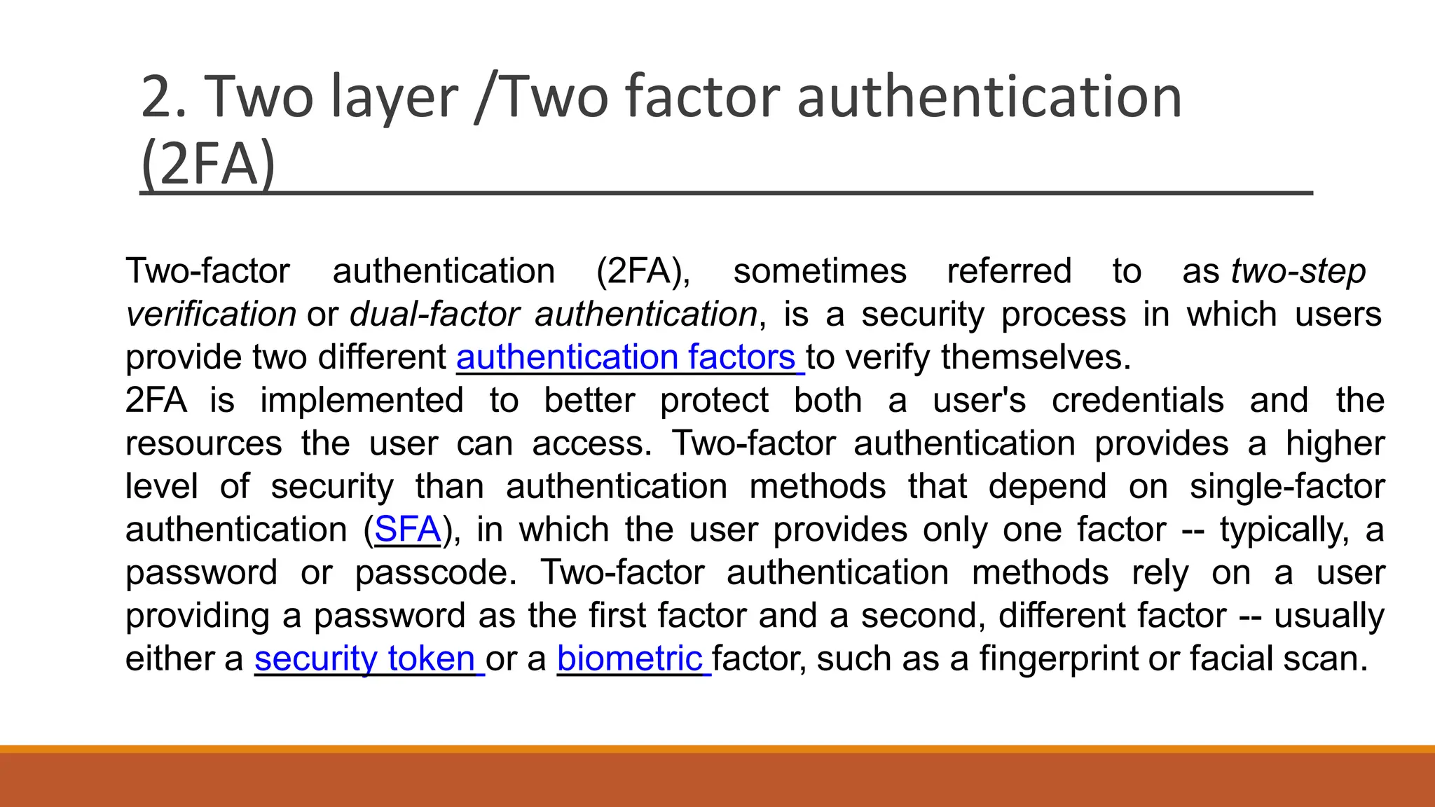 2. Two layer /Two factor authentication
(2FA)
Two-factor authentication (2FA), sometimes referred to as two-step
verification or dual-factor authentication, is a security process in which users
provide two different authentication factors to verify themselves.
2FA is implemented to better protect both a user's credentials and the
resources the user can access. Two-factor authentication provides a higher
level of security than authentication methods that depend on single-factor
authentication (SFA), in which the user provides only one factor -- typically, a
password or passcode. Two-factor authentication methods rely on a user
providing a password as the first factor and a second, different factor -- usually
either a security token or a biometric factor, such as a fingerprint or facial scan.
 
