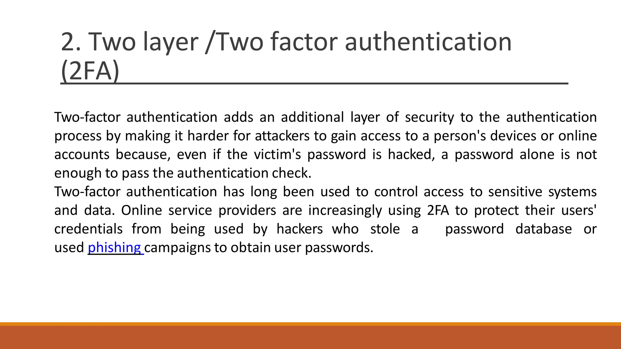 2. Two layer /Two factor authentication
(2FA)
Two-factor authentication adds an additional layer of security to the authentication
process by making it harder for attackers to gain access to a person's devices or online
accounts because, even if the victim's password is hacked, a password alone is not
enough to pass the authentication check.
Two-factor authentication has long been used to control access to sensitive systems
and data. Online service providers are increasingly using 2FA to protect their users'
credentials from being used by hackers who stole a password database or
used phishing campaigns to obtain user passwords.
 