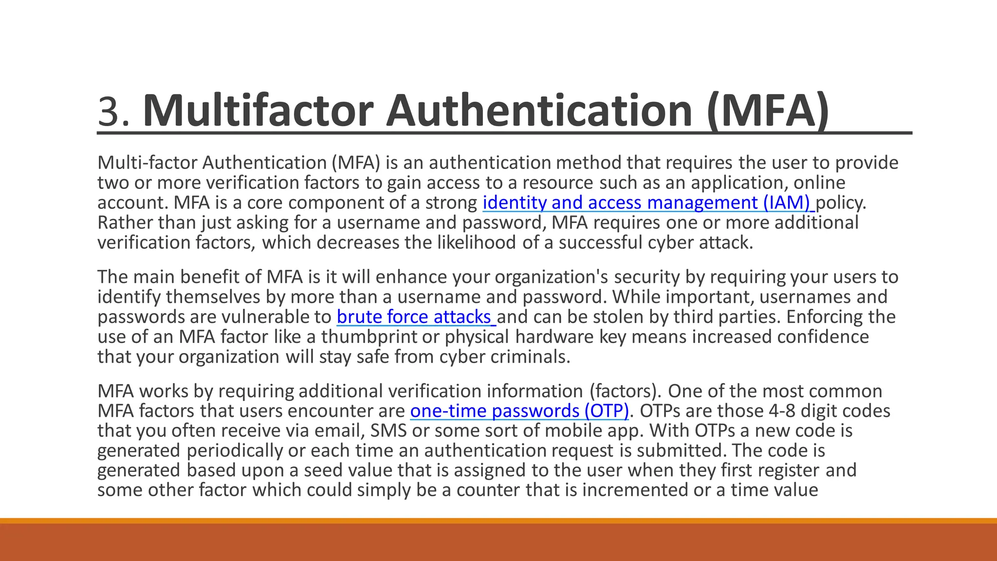 3. Multifactor Authentication (MFA)
Multi-factor Authentication (MFA) is an authentication method that requires the user to provide
two or more verification factors to gain access to a resource such as an application, online
account. MFA is a core component of a strong identity and access management (IAM) policy.
Rather than just asking for a username and password, MFA requires one or more additional
verification factors, which decreases the likelihood of a successful cyber attack.
The main benefit of MFA is it will enhance your organization's security by requiring your users to
identify themselves by more than a username and password. While important, usernames and
passwords are vulnerable to brute force attacks and can be stolen by third parties. Enforcing the
use of an MFA factor like a thumbprint or physical hardware key means increased confidence
that your organization will stay safe from cyber criminals.
MFA works by requiring additional verification information (factors). One of the most common
MFA factors that users encounter are one-time passwords (OTP). OTPs are those 4-8 digit codes
that you often receive via email, SMS or some sort of mobile app. With OTPs a new code is
generated periodically or each time an authentication request is submitted. The code is
generated based upon a seed value that is assigned to the user when they first register and
some other factor which could simply be a counter that is incremented or a time value
 