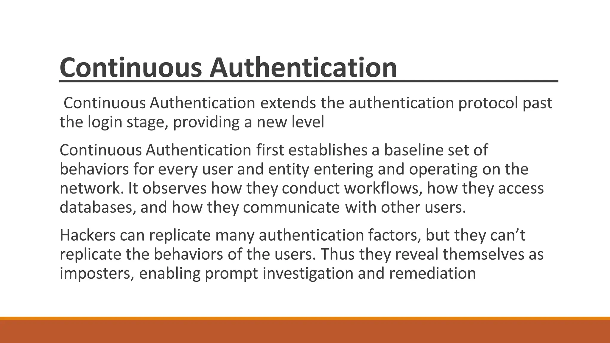 Continuous Authentication
Continuous Authentication extends the authentication protocol past
the login stage, providing a new level
Continuous Authentication first establishes a baseline set of
behaviors for every user and entity entering and operating on the
network. It observes how they conduct workflows, how they access
databases, and how they communicate with other users.
Hackers can replicate many authentication factors, but they can’t
replicate the behaviors of the users. Thus they reveal themselves as
imposters, enabling prompt investigation and remediation
 