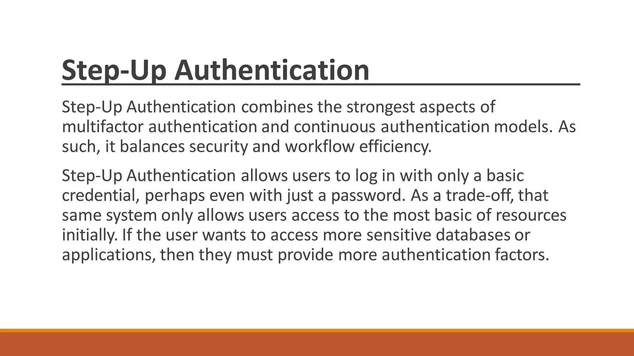 Step-Up Authentication
Step-Up Authentication combines the strongest aspects of
multifactor authentication and continuous authentication models. As
such, it balances security and workflow efficiency.
Step-Up Authentication allows users to log in with only a basic
credential, perhaps even with just a password. As a trade-off, that
same system only allows users access to the most basic of resources
initially. If the user wants to access more sensitive databases or
applications, then they must provide more authentication factors.
 