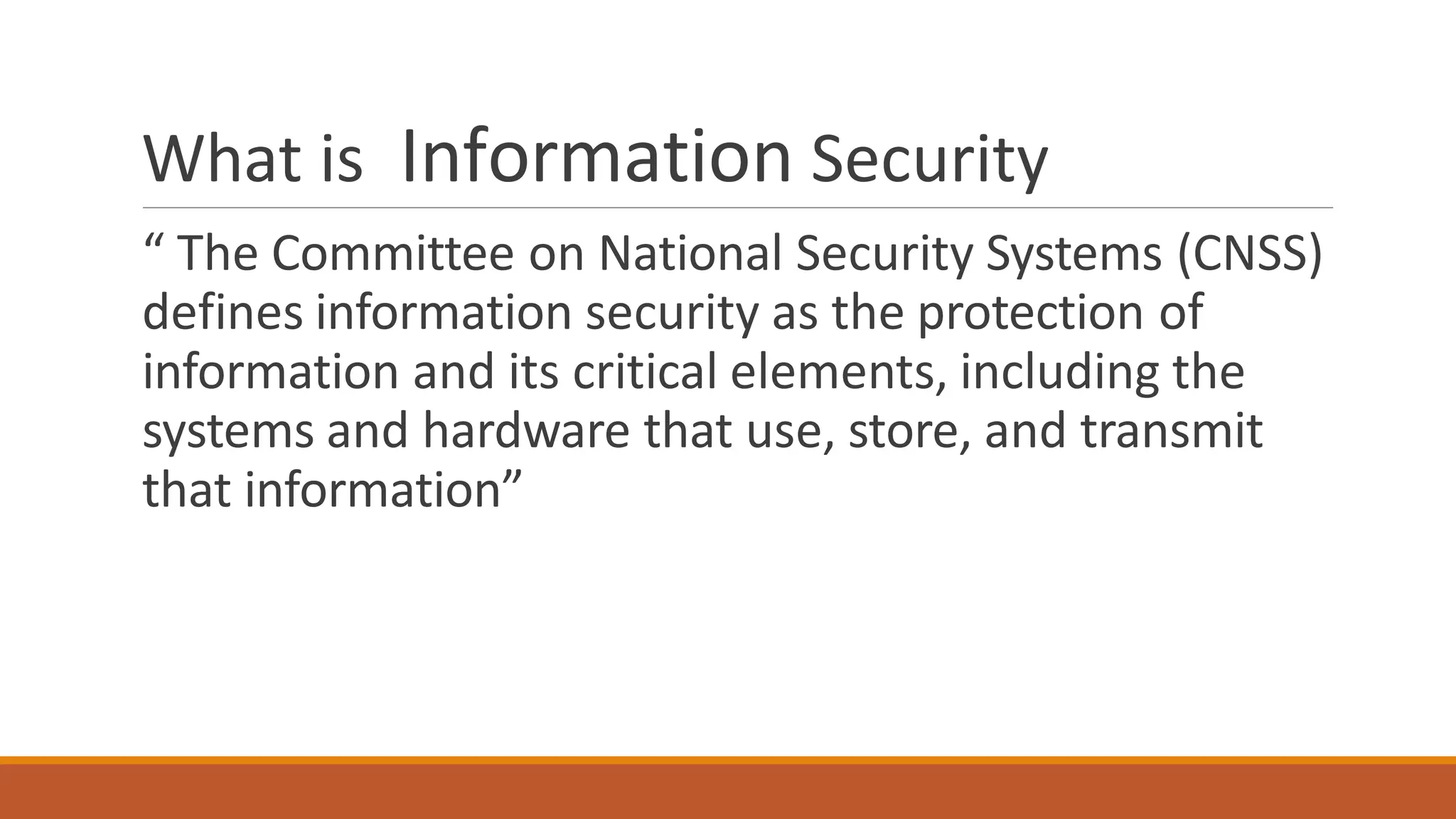What is Information Security
“ The Committee on National Security Systems (CNSS)
defines information security as the protection of
information and its critical elements, including the
systems and hardware that use, store, and transmit
that information”
 