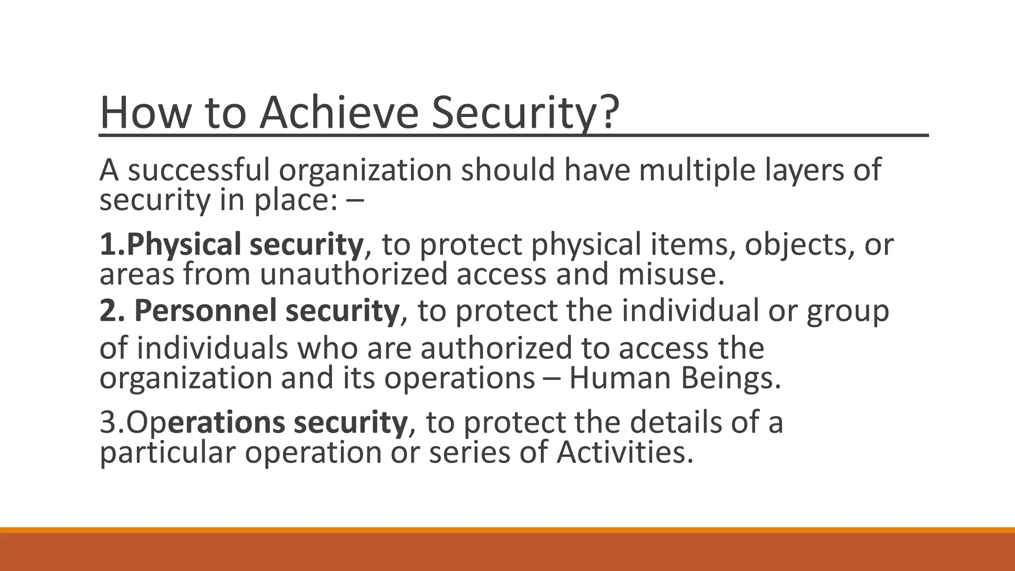 How to Achieve Security?
A successful organization should have multiple layers of
security in place: –
1.Physical security, to protect physical items, objects, or
areas from unauthorized access and misuse.
2. Personnel security, to protect the individual or group
of individuals who are authorized to access the
organization and its operations – Human Beings.
3.Operations security, to protect the details of a
particular operation or series of Activities.
 