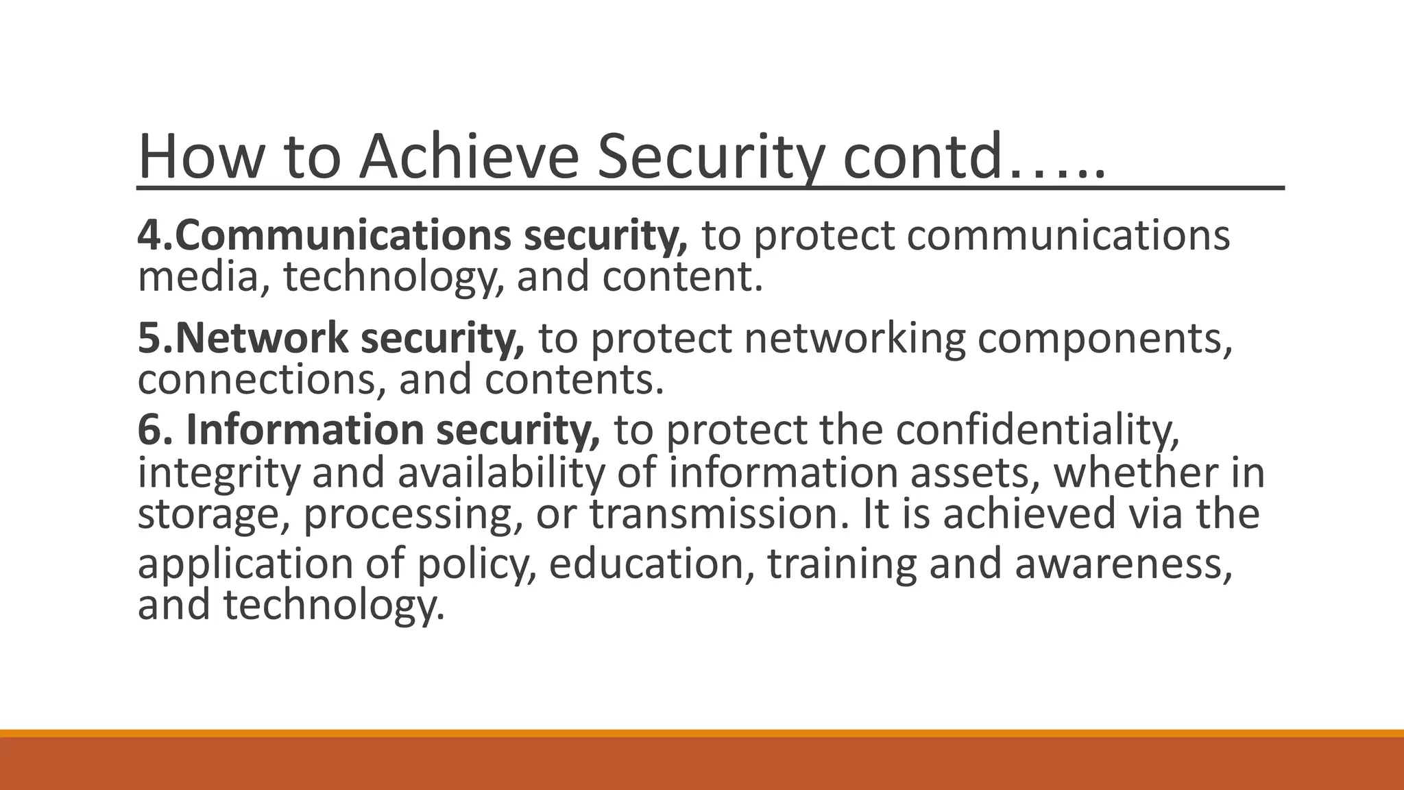 How to Achieve Security contd…..
4.Communications security, to protect communications
media, technology, and content.
5.Network security, to protect networking components,
connections, and contents.
6. Information security, to protect the confidentiality,
integrity and availability of information assets, whether in
storage, processing, or transmission. It is achieved via the
application of policy, education, training and awareness,
and technology.
 