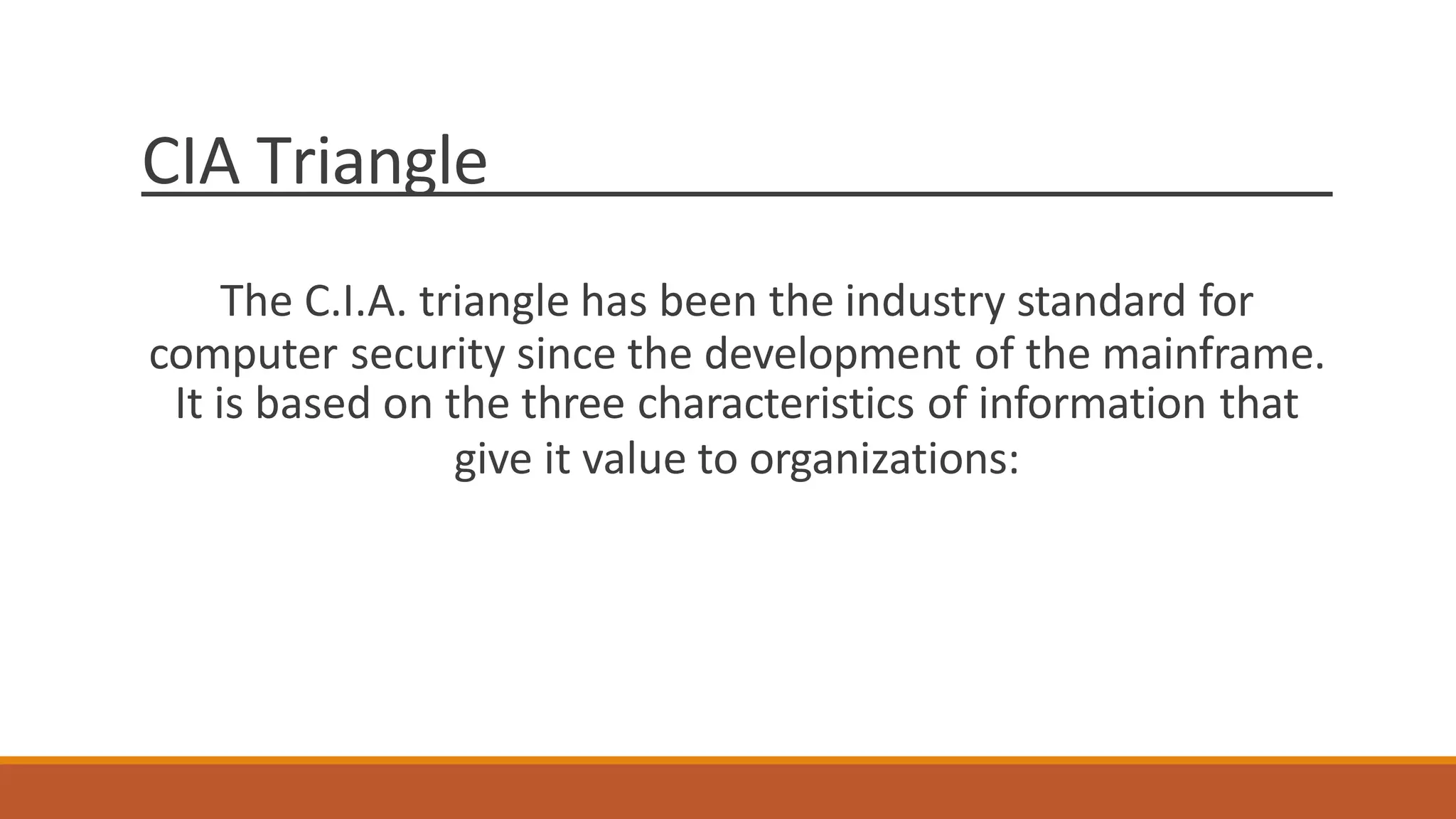 CIA Triangle
The C.I.A. triangle has been the industry standard for
computer security since the development of the mainframe.
It is based on the three characteristics of information that
give it value to organizations:
 
