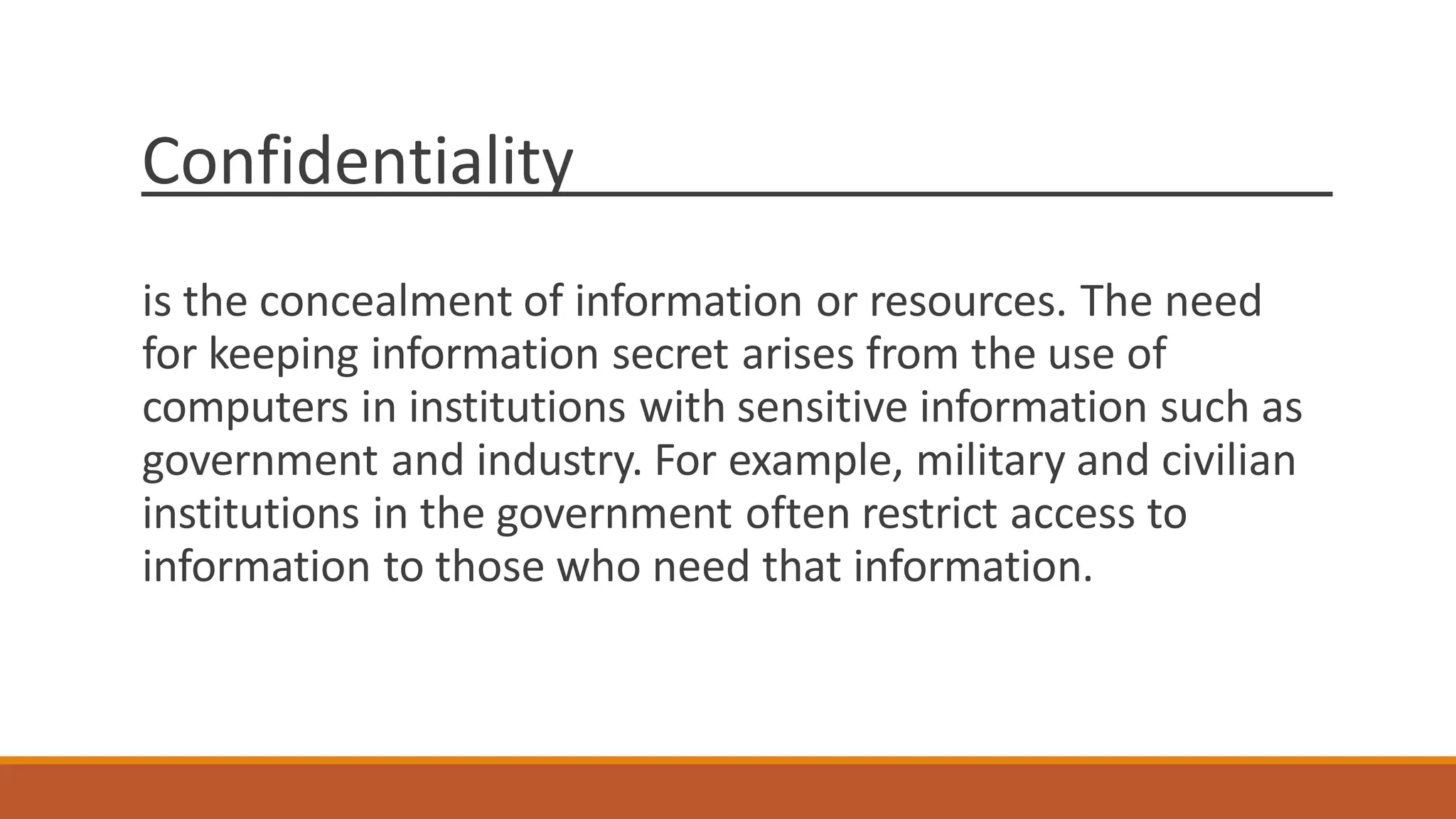 Confidentiality
is the concealment of information or resources. The need
for keeping information secret arises from the use of
computers in institutions with sensitive information such as
government and industry. For example, military and civilian
institutions in the government often restrict access to
information to those who need that information.
 