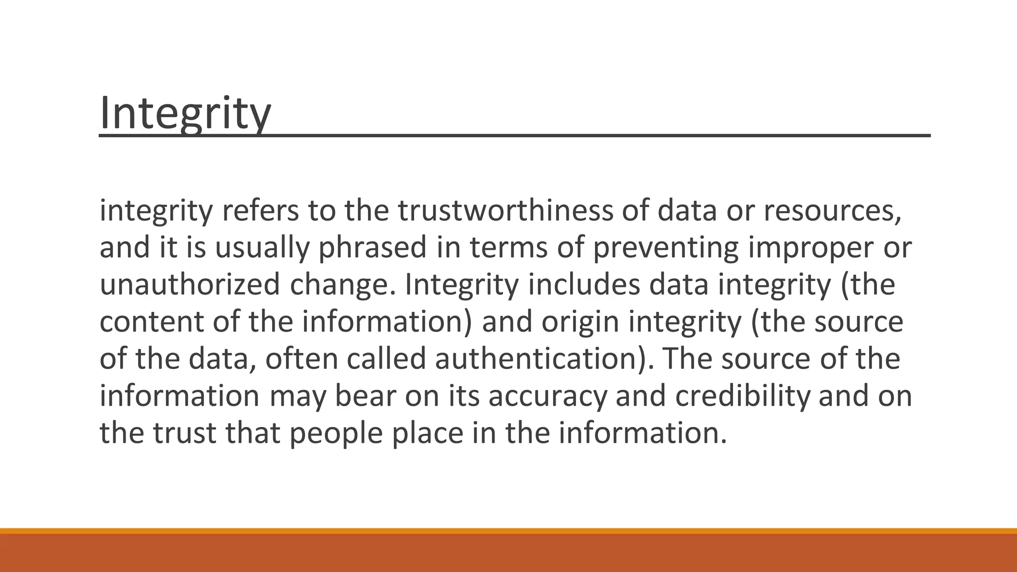 Integrity
integrity refers to the trustworthiness of data or resources,
and it is usually phrased in terms of preventing improper or
unauthorized change. Integrity includes data integrity (the
content of the information) and origin integrity (the source
of the data, often called authentication). The source of the
information may bear on its accuracy and credibility and on
the trust that people place in the information.
 