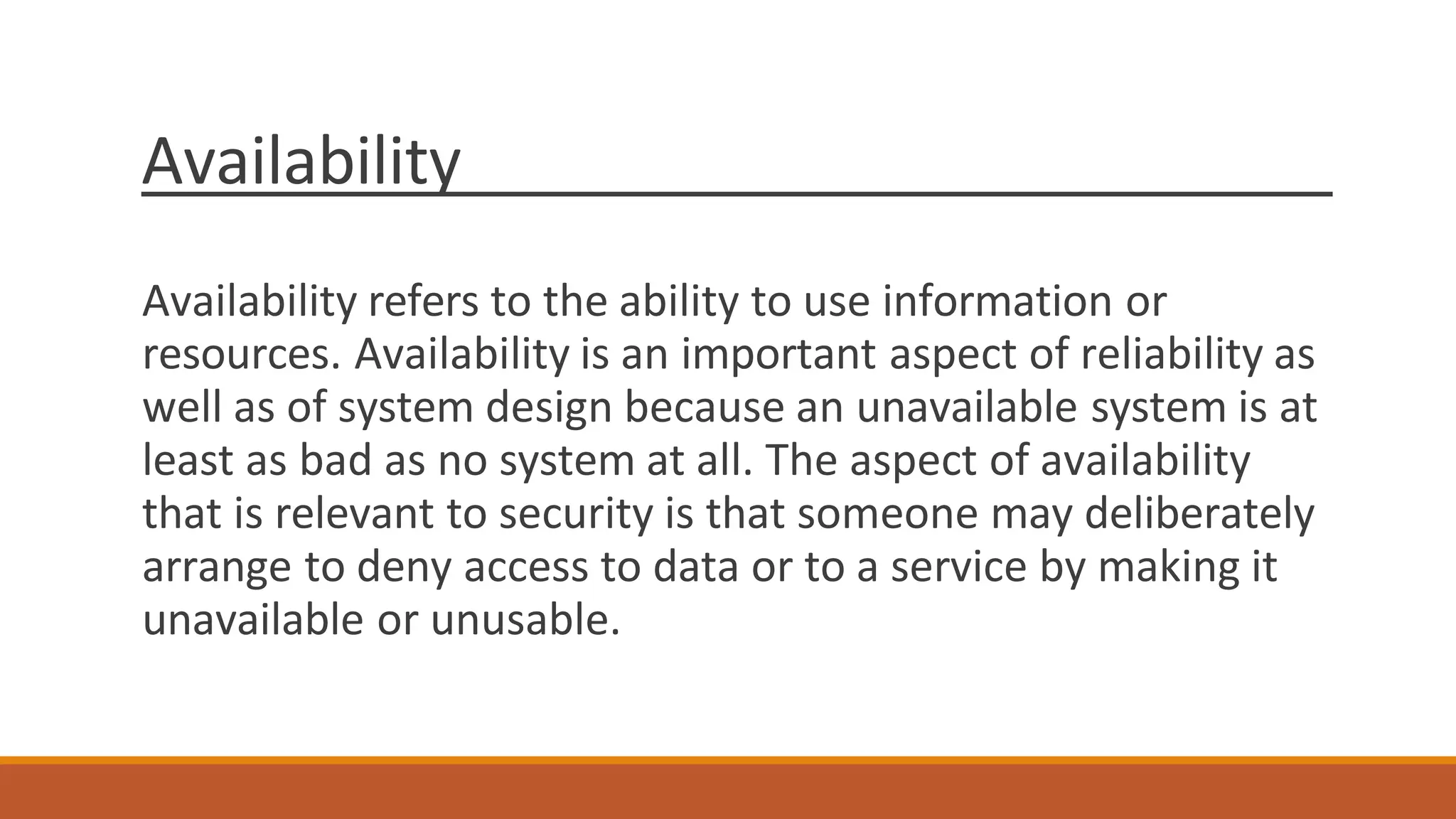 Availability
Availability refers to the ability to use information or
resources. Availability is an important aspect of reliability as
well as of system design because an unavailable system is at
least as bad as no system at all. The aspect of availability
that is relevant to security is that someone may deliberately
arrange to deny access to data or to a service by making it
unavailable or unusable.
 