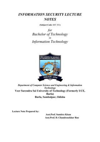 INFORMATION SECURITY LECTURE
NOTES
(Subject Code: BIT 301)
for
Bachelor of Technology
in
Information Technology
Department of Computer Science and Engineering & Information
Technology
Veer Surendra Sai University of Technology (Formerly UCE,
Burla)
Burla, Sambalpur, Odisha
Lecture Note Prepared by:
Asst.Prof. Sumitra Kisan
Asst.Prof. D. Chandrasekhar Rao
 
