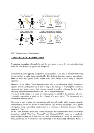 Fig 7:Asymmetric-key Cryptography
1.6 PRIVATE KEY CRYPTO SYSTEM
Symmetric encryption (also called private-key encryption or secret-key encryption) involves
using the same key for encryption and decryption.
Encryption involves applying an operation (an algorithm) to the data to be encrypted using
the private key to make them unintelligible. The slightest algorithm (such as an exclusive
OR) can make the system nearly tamper proof (there being so such thing as absolute
security).
However, in the 1940s, Claude Shannon proved that to be completely secure, private-key
systems need to use keys that are at least as long as the message to be encrypted. Moreover,
symmetric encryption requires that a secure channel be used to exchange the key, which
seriously diminishes the usefulness of this kind of encryption system.
The main disadvantage of a secret-key cryptosystem is related to the exchange of keys.
Symmetric encryption is based on the exchange of a secret (keys). The problem of key
distribution therefore arises:
Moreover, a user wanting to communicate with several people while ensuring separate
confidentiality levels has to use as many private keys as there are people. For a group
of N people using a secret-key cryptosystem, it is necessary to distribute a number of keys
equal to N * (N-1) / 2.
In the 1920s, Gilbert Vernam and Joseph Mauborgne developed the One-Time Pad method
(sometimes called "One-Time Password" and abbreviated OTP), based on a randomly
generated private key that is used only once and is then destroyed. During the same period,
the Kremlin and the White House were connected by the famous red telephone, that is, a
 