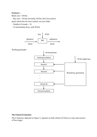 Features: –
Block size = 64 bits
– Key size = 56 bits (in reality, 64 bits, but 8 are used as
parity-check bits for error control, see next slide)
– Number of rounds = 16
– 16 intermediary keys, each 48 bits
Working principle:
.
.
.
The Feistel (F) function
The F-function, depicted in Figure 2, operates on half a block (32 bits) at a time and consists
of four stages:
DES
plaintext
64 bit
ciphertext
64 bit
key 56 bit
Initial permutation
Round 1
Round 2
Round 16
final permutation
64 bit plaintext
Round key generation
56 bit cipher key
 