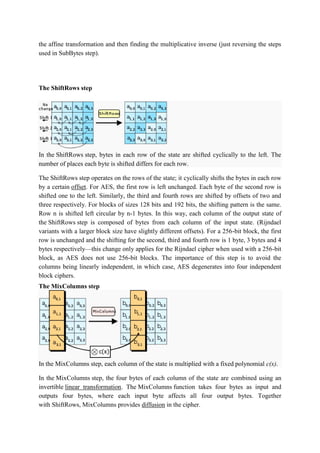 the affine transformation and then finding the multiplicative inverse (just reversing the steps
used in SubBytes step).
The ShiftRows step
In the ShiftRows step, bytes in each row of the state are shifted cyclically to the left. The
number of places each byte is shifted differs for each row.
The ShiftRows step operates on the rows of the state; it cyclically shifts the bytes in each row
by a certain offset. For AES, the first row is left unchanged. Each byte of the second row is
shifted one to the left. Similarly, the third and fourth rows are shifted by offsets of two and
three respectively. For blocks of sizes 128 bits and 192 bits, the shifting pattern is the same.
Row n is shifted left circular by n-1 bytes. In this way, each column of the output state of
the ShiftRows step is composed of bytes from each column of the input state. (Rijndael
variants with a larger block size have slightly different offsets). For a 256-bit block, the first
row is unchanged and the shifting for the second, third and fourth row is 1 byte, 3 bytes and 4
bytes respectively—this change only applies for the Rijndael cipher when used with a 256-bit
block, as AES does not use 256-bit blocks. The importance of this step is to avoid the
columns being linearly independent, in which case, AES degenerates into four independent
block ciphers.
The MixColumns step
In the MixColumns step, each column of the state is multiplied with a fixed polynomial c(x).
In the MixColumns step, the four bytes of each column of the state are combined using an
invertible linear transformation. The MixColumns function takes four bytes as input and
outputs four bytes, where each input byte affects all four output bytes. Together
with ShiftRows, MixColumns provides diffusion in the cipher.
 