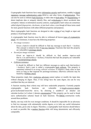 Cryptographic hash functions have many information security applications, notably in digital
signatures, message authentication codes (MACs), and other forms of authentication. They
can also be used as ordinary hash functions, to index data in hash tables, for fingerprinting, to
detect duplicate data or uniquely identify files, and aschecksums to detect accidental data
corruption. Indeed, in information security contexts, cryptographic hash values are sometimes
called (digital) fingerprints, checksums, or just hash values, even though all these terms stand
for more general functions with rather different properties and purposes.
Most cryptographic hash functions are designed to take a string of any length as input and
produce a fixed-length hash value.
A cryptographic hash function must be able to withstand all known types of cryptanalytic
attack. At a minimum, it must have the following properties:
 Pre-image resistance
Given a hash h it should be difficult to find any message m such that h = hash(m).
This concept is related to that of one-way function. Functions that lack this property
are vulnerable to preimage attacks.
 Second pre-image resistance
Given an input m1 it should be difficult to find another input m2 such
that m1 ≠ m2 and hash(m1) = hash(m2). Functions that lack this property are vulnerable
to second-preimage attacks.
 Collision resistance
It should be difficult to find two different messages m1 and m2 such that hash(m1)
= hash(m2). Such a pair is called a cryptographic hash collision. This property is
sometimes referred to as strong collision resistance. It requires a hash value at least
twice as long as that required for preimage-resistance; otherwise collisions may be
found by a birthday attack.
These properties imply that a malicious adversary cannot replace or modify the input data
without changing its digest. Thus, if two strings have the same digest, one can be very
confident that they are identical.
A function meeting these criteria may still have undesirable properties. Currently popular
cryptographic hash functions are vulnerable to length-extension attacks:
given hash(m)and len(m) but not m, by choosing a suitable m ' an attacker can
calculate hash(m || m ') where || denotes concatenation.[2]
This property can be used to break
naive authentication schemes based on hash functions. The HMAC construction works
around these problems.
Ideally, one may wish for even stronger conditions. It should be impossible for an adversary
to find two messages with substantially similar digests; or to infer any useful information
about the data, given only its digest. Therefore, a cryptographic hash function should behave
as much as possible like a random function while still being deterministic and efficiently
computable.
 