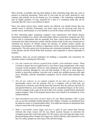 More recently, executable code has been hidden in files containing large data sets, such as
pictures or read-only documents. These bits of viral code are not easily detected by virus
scanners and certainly not by the human eye. For example, a file containing a photograph
may be highly granular; if every sixteenth bit is part of a command string that can be
executed, then the virus is very difficult to detect.
Since you cannot always know which sources are infected, you should assume that any
outside source is infected. Fortunately, you know when you are receiving code from an
outside source; unfortunately, it is not feasible to cut off all contact with the outside world.
In their interesting paper comparing computer virus transmission with human disease
transmission, Kephart et al. observe that individuals' efforts to keep their computers free from
viruses lead to communities that are generally free from viruses because members of the
community have little (electronic) contact with the outside world. In this case, transmission is
contained not because of limited contact but because of limited contact outside the
community. Governments, for military or diplomatic secrets, often run disconnected network
communities. The trick seems to be in choosing one's community prudently. However, as use
of the Internet and the World Wide Web increases, such separation is almost impossible to
maintain.
Nevertheless, there are several techniques for building a reasonably safe community for
electronic contact, including the following:
 Use only commercial software acquired from reliable, well-established vendors. There
is always a chance that you might receive a virus from a large manufacturer with a name
everyone would recognize. However, such enterprises have significant reputations that
could be seriously damaged by even one bad incident, so they go to some degree of
trouble to keep their products virus-free and to patch any problem-causing code right
away. Similarly, software distribution companies will be careful about products they
handle.
 Test all new software on an isolated computer. If you must use software from a
questionable source, test the software first on a computer with no hard disk, not
connected to a network, and with the boot disk removed. Run the software and look for
unexpected behavior, even simple behavior such as unexplained figures on the screen.
Test the computer with a copy of an up-to-date virus scanner, created before running the
suspect program. Only if the program passes these tests should it be installed on a less
isolated machine.
 Open attachments only when you know them to be safe. What constitutes "safe" is up to
you, as you have probably already learned in this chapter. Certainly, an attachment from
an unknown source is of questionable safety. You might also distrust an attachment from
a known source but with a peculiar message.
 Make a recoverable system image and store it safely. If your system does become
infected, this clean version will let you reboot securely because it overwrites the
corrupted system files with clean copies. For this reason, you must keep the image write-
protected during reboot. Prepare this image now, before infection; after infection it is too
late. For safety, prepare an extra copy of the safe boot image.
 