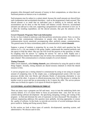 programs often disregard small amounts of money in their computations, as when there are
fractional pennies as interest or tax is calculated.
Such programs may be subject to a salami attack, because the small amounts are shaved from
each computation and accumulated elsewhere—such as the programmer's bank account! The
shaved amount is so small that an individual case is unlikely to be noticed, and the
accumulation can be done so that the books still balance overall. However, accumulated
amounts can add up to a tidy sum, supporting a programmer's early retirement or new car. It
is often the resulting expenditure, not the shaved amounts, that gets the attention of the
authorities.
Covert Channels: Programs That Leak Information
So far, we have looked at malicious code that performs unwelcome actions. Next, we turn to
programs that communicate information to people who should not receive it. The
communication travels unnoticed, accompanying other, perfectly proper, communications.
The general name for these extraordinary paths of communication is covert channels.
Suppose a group of students is preparing for an exam for which each question has four
choices (a, b, c, d); one student in the group, Sophie, understands the material perfectly and
she agrees to help the others. She says she will reveal the answers to the questions, in order,
by coughing once for answer "a," sighing for answer "b," and so forth. Sophie uses a
communications channel that outsiders may not notice; her communications are hidden in an
open channel. This communication is a human example of a covert channel.
Timing Channels
Other covert channels, called timing channels, pass information by using the speed at which
things happen. Actually, timing channels are shared resource channels in which the shared
resource is time.
A service program uses a timing channel to communicate by using or not using an assigned
amount of computing time. In the simple case, a multiprogrammed system with two user
processes divides time into blocks and allocates blocks of processing alternately to one
process and the other. A process is offered processing time, but if the process is waiting for
another event to occur and has no processing to do, it rejects the offer. The service process
either uses its block (to signal a 1) or rejects its block (to signal a 0).
2.5 CONTROL AGAINST PROGRAM THREAT
There are many ways a program can fail and many ways to turn the underlying faults into
security failures. It is of course better to focus on prevention than cure; how do we use
controls during software development—the specifying, designing, writing, and testing of the
program—to find and eliminate the sorts of exposures we have discussed? The discipline of
software engineering addresses this question more globally, devising approaches to ensure
the quality of software. In this book, we provide an overview of several techniques that can
prove useful in finding and fixing security flaws .
In this section we look at three types of controls: developmental, operating system, and
administrative. We discuss each in turn.
 