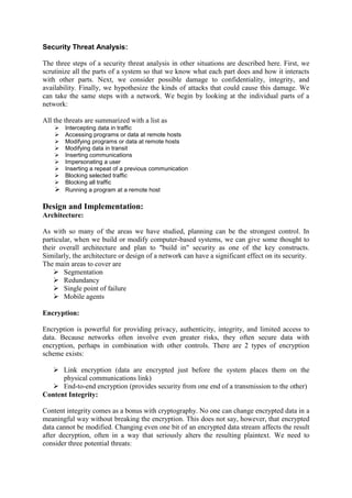 Security Threat Analysis:
The three steps of a security threat analysis in other situations are described here. First, we
scrutinize all the parts of a system so that we know what each part does and how it interacts
with other parts. Next, we consider possible damage to confidentiality, integrity, and
availability. Finally, we hypothesize the kinds of attacks that could cause this damage. We
can take the same steps with a network. We begin by looking at the individual parts of a
network:
All the threats are summarized with a list as
 Intercepting data in traffic
 Accessing programs or data at remote hosts
 Modifying programs or data at remote hosts
 Modifying data in transit
 Inserting communications
 Impersonating a user
 Inserting a repeat of a previous communication
 Blocking selected traffic
 Blocking all traffic
 Running a program at a remote host
Design and Implementation:
Architecture:
As with so many of the areas we have studied, planning can be the strongest control. In
particular, when we build or modify computer-based systems, we can give some thought to
their overall architecture and plan to "build in" security as one of the key constructs.
Similarly, the architecture or design of a network can have a significant effect on its security.
The main areas to cover are
 Segmentation
 Redundancy
 Single point of failure
 Mobile agents
Encryption:
Encryption is powerful for providing privacy, authenticity, integrity, and limited access to
data. Because networks often involve even greater risks, they often secure data with
encryption, perhaps in combination with other controls. There are 2 types of encryption
scheme exists:
 Link encryption (data are encrypted just before the system places them on the
physical communications link)
 End-to-end encryption (provides security from one end of a transmission to the other)
Content Integrity:
Content integrity comes as a bonus with cryptography. No one can change encrypted data in a
meaningful way without breaking the encryption. This does not say, however, that encrypted
data cannot be modified. Changing even one bit of an encrypted data stream affects the result
after decryption, often in a way that seriously alters the resulting plaintext. We need to
consider three potential threats:
 
