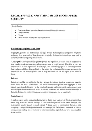 LEGAL, PRIVACY, AND ETHIAL ISSUES IN COMPUTER
SECURITY
Protecting Programs And Data
Copyrights, patents, and trade secrets are legal devices that can protect computers, programs
and data. Here how each of these forms are originally designed to be used and how each is
currently used in computing are described.
Copyrights: Copyrights are designed to protect the expression of ideas. Thus it is applicable
to a creative work, such as story, photographs, song or pencil sketch. The right to copy an
expression of an idea is protected by copyright. The idea of copyright is to allow regular and
free exchange of ideas. Copyright gives the author the exclusive right to make copies of the
expression and sell them in public. That is, only the author can sell the copies of the author’s
book.
Patents:
Patents are unlike copyrights in that they protect inventions, tangible objects, or ways to
make them, not works of the mind. The distinction between patents and copyrights is that
patents were intended to apply to the results of science, technology, and engineering, where
as copyrights are meant to cover works in the arts, literature, and written in the scholarship. A
Patent is designed to protect the device or process for carrying out an idea itself.
Trade Secrets:
A trade secret is unlike a patent and copyright in that it must kept secret. The information has
value only as secret, and an infringer is one who divulges the secret. Once divulged, the
information usually cannot be made secret. A trade secret is information that gives one
company a competitive edge over others. For example the formula of a soft drink is a trade
secret, as is a mailing list of customer or information about a product due to be announced in
a few months.
In this Chapter
 Program and data protection by patents, copyrights, and trademarks
 Computer crime
 Privacy
 Ethical analysis of computer security situations
 