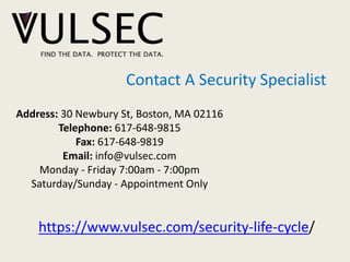 Contact A Security Specialist
Address: 30 Newbury St, Boston, MA 02116
Telephone: 617-648-9815
Fax: 617-648-9819
Email: info@vulsec.com
Monday - Friday 7:00am - 7:00pm
Saturday/Sunday - Appointment Only
https://www.vulsec.com/security-life-cycle/
 