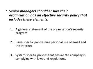 • Senior managers should ensure their
organization has an effective security policy that
includes these elements:
1. A general statement of the organization’s security
program
2. Issue-specific policies like personal use of email and
the Internet
3. System-specific policies that ensure the company is
complying with laws and regulations.
 