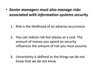 • Senior managers must also manage risks
associated with information systems security
1. Risk is the likelihood of an adverse occurrence.
2. You can reduce risk but always at a cost. The
amount of money you spend on security
influences the amount of risk you must assume.
3. Uncertainty is defined as the things we do not
know that we do not know
 