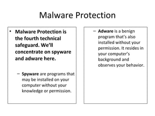 Malware Protection
• Malware Protection is
the fourth technical
safeguard. We’ll
concentrate on spyware
and adware here.
– Spyware are programs that
may be installed on your
computer without your
knowledge or permission.
– Adware is a benign
program that’s also
installed without your
permission. It resides in
your computer’s
background and
observes your behavior.
 