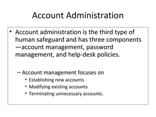 Account Administration
• Account administration is the third type of
human safeguard and has three components
—account management, password
management, and help-desk policies.
– Account management focuses on
• Establishing new accounts
• Modifying existing accounts
• Terminating unnecessary accounts.
 