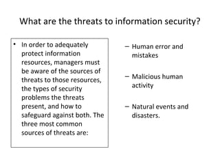 What are the threats to information security?
• In order to adequately
protect information
resources, managers must
be aware of the sources of
threats to those resources,
the types of security
problems the threats
present, and how to
safeguard against both. The
three most common
sources of threats are:
– Human error and
mistakes
– Malicious human
activity
– Natural events and
disasters.
 