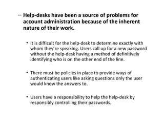 – Help-desks have been a source of problems for
account administration because of the inherent
nature of their work.
• It is difficult for the help-desk to determine exactly with
whom they’re speaking. Users call up for a new password
without the help-desk having a method of definitively
identifying who is on the other end of the line.
• There must be policies in place to provide ways of
authenticating users like asking questions only the user
would know the answers to.
• Users have a responsibility to help the help-desk by
responsibly controlling their passwords.
 