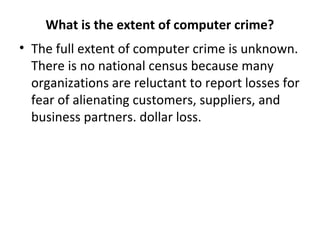 What is the extent of computer crime?
• The full extent of computer crime is unknown.
There is no national census because many
organizations are reluctant to report losses for
fear of alienating customers, suppliers, and
business partners. dollar loss.
 