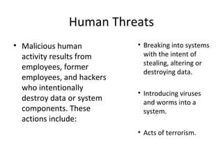 Human Threats
• Malicious human
activity results from
employees, former
employees, and hackers
who intentionally
destroy data or system
components. These
actions include:
• Breaking into systems
with the intent of
stealing, altering or
destroying data.
• Introducing viruses
and worms into a
system.
• Acts of terrorism.
 