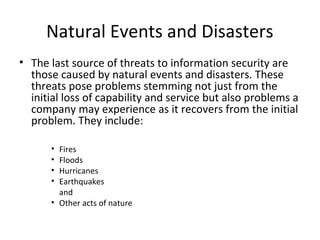 Natural Events and Disasters
• The last source of threats to information security are
those caused by natural events and disasters. These
threats pose problems stemming not just from the
initial loss of capability and service but also problems a
company may experience as it recovers from the initial
problem. They include:
• Fires
• Floods
• Hurricanes
• Earthquakes
and
• Other acts of nature
 